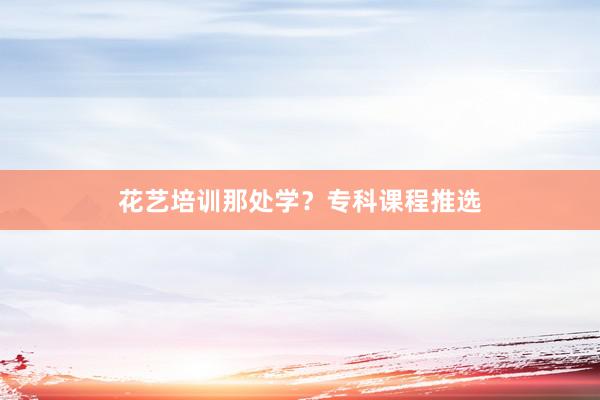 花艺培训那处学？专科课程推选